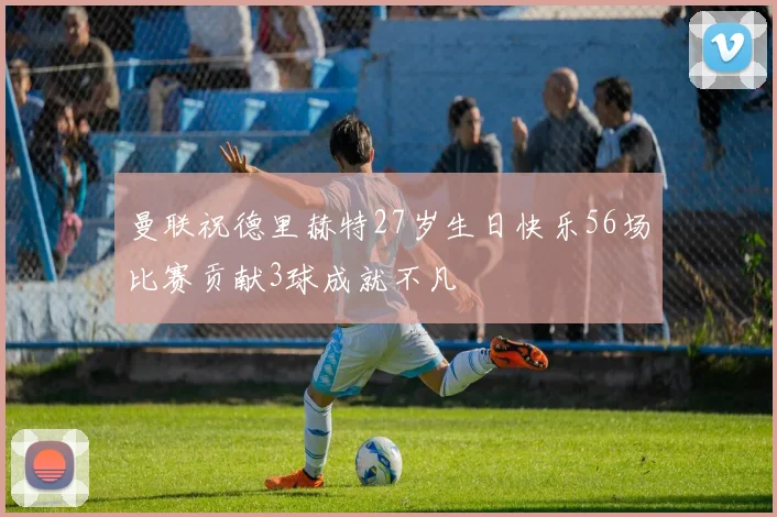 曼联祝德里赫特27岁生日快乐56场比赛贡献3球成就不凡