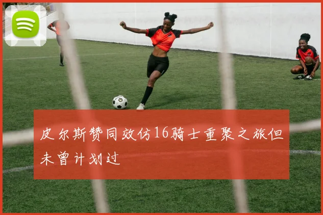 皮尔斯赞同效仿16骑士重聚之旅但未曾计划过