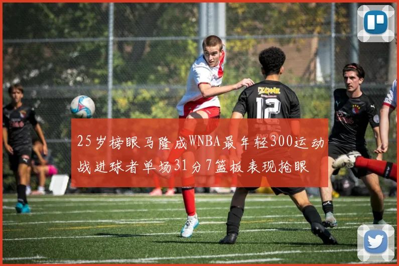 25岁榜眼马隆成WNBA最年轻300运动战进球者单场31分7篮板表现抢眼