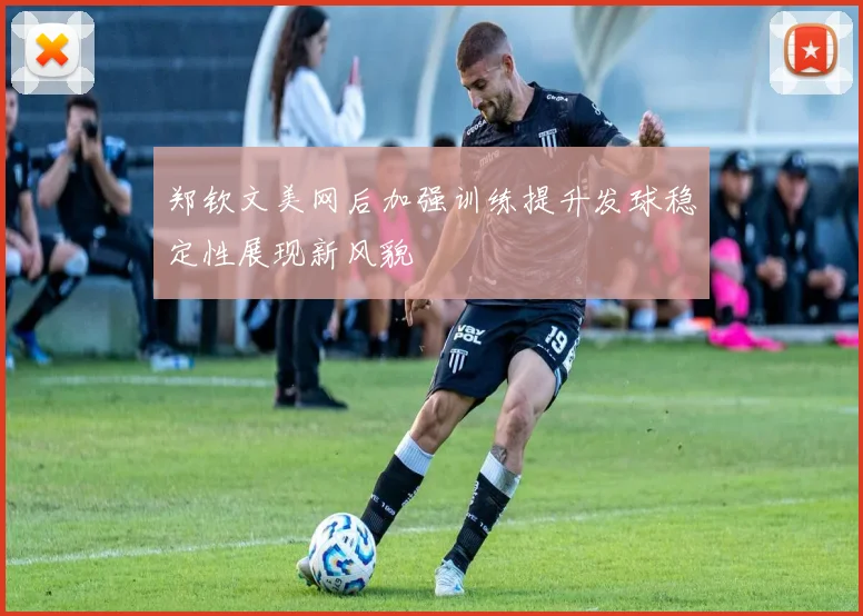 郑钦文美网后加强训练提升发球稳定性展现新风貌