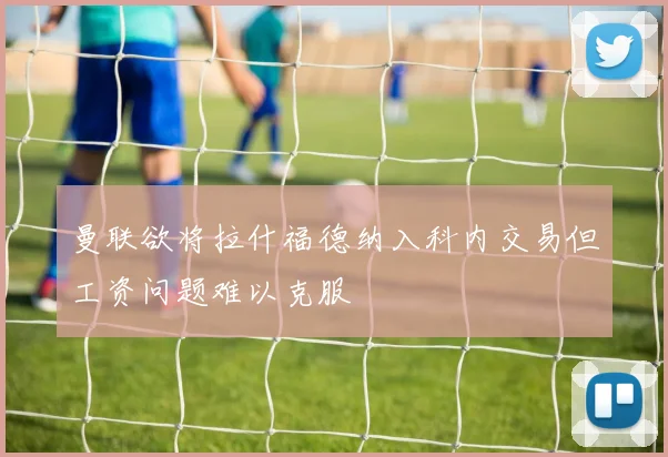 曼联欲将拉什福德纳入科内交易但工资问题难以克服